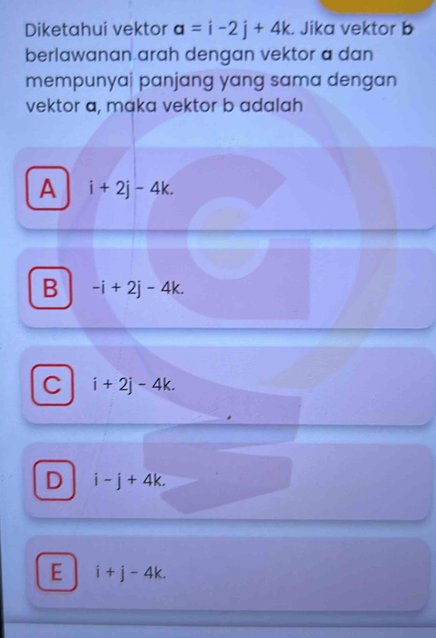 Diketahui vektor a=i-2j+4k Jika vektor b
berlawanan arah dengan vektor a dan
mempunyai panjang yang sama dengan
vektor a, maka vektor b adalah
A i+2j-4k.
B -i+2j-4k.
C i+2j-4k.
D i-j+4k.
E i+j-4k.