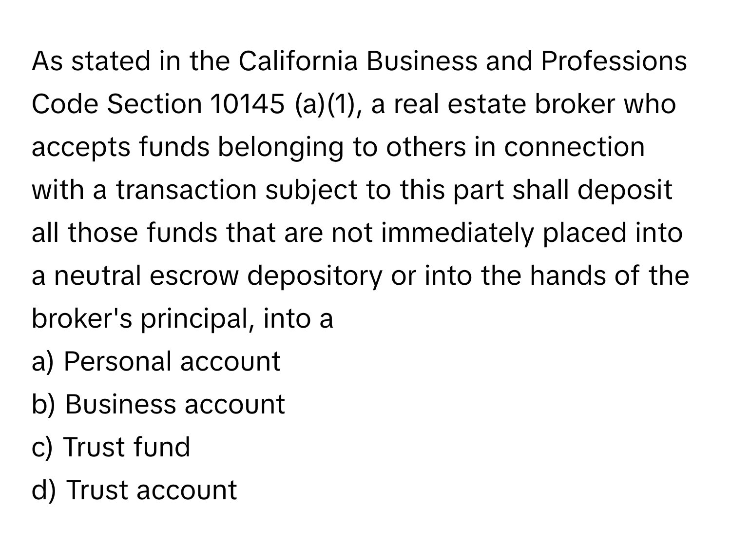 As stated in the California Business and Professions Code Section 10145 (a)(1), a real estate broker who accepts funds belonging to others in connection with a transaction subject to this part shall deposit all those funds that are not immediately placed into a neutral escrow depository or into the hands of the broker's principal, into a

a) Personal account 
b) Business account 
c) Trust fund 
d) Trust account