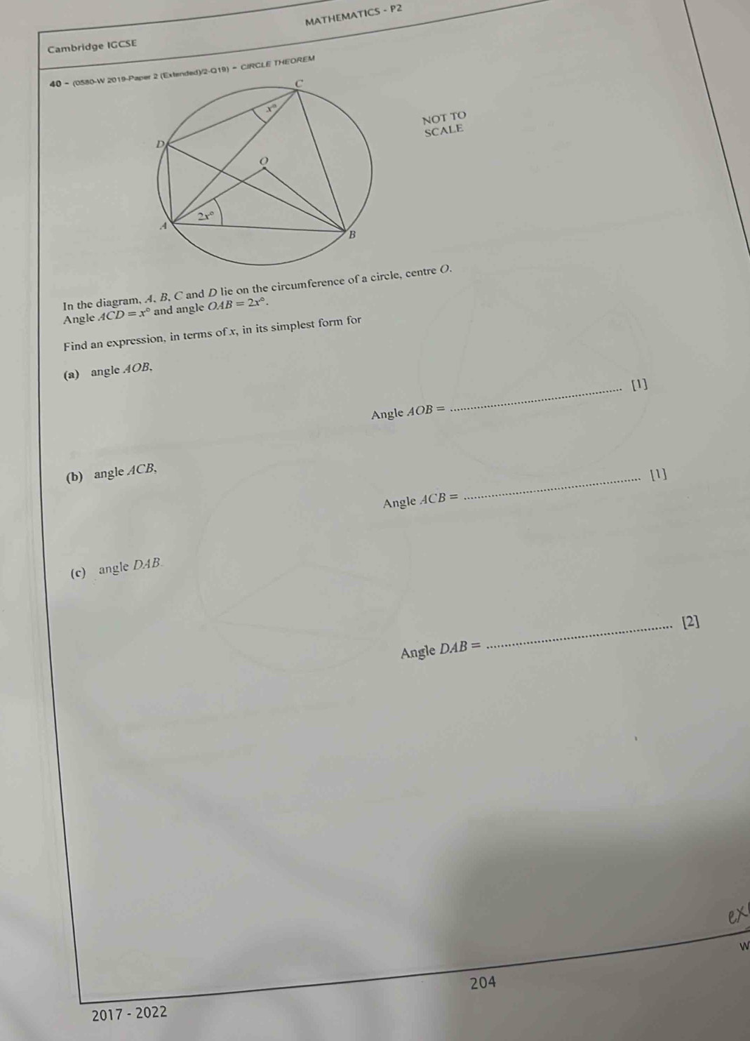 MATHEMATICS - P2
Cambridge IGCSE
40 - (0580-W 2019-Ped)/2-Q19) = CIRCLE THEOREM
NOT TO
SCALE
In the diagram, A, B, C and D lie on the circumference of a circle, centre O.
Angle ACD=x° and angle OAB=2x°.
Find an expression, in terms of x, in its simplest form for
(a) angle AOB,
Angle AOB= _[1]
(b) angle ACB,
_[1]
Angle ACB=
(c) angleDAB.
_[2]
Angle DAB=
w
204
2017 - 2022