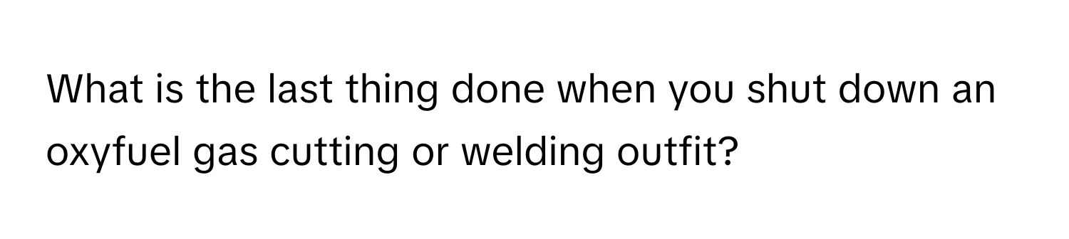 What is the last thing done when you shut down an oxyfuel gas cutting or welding outfit?