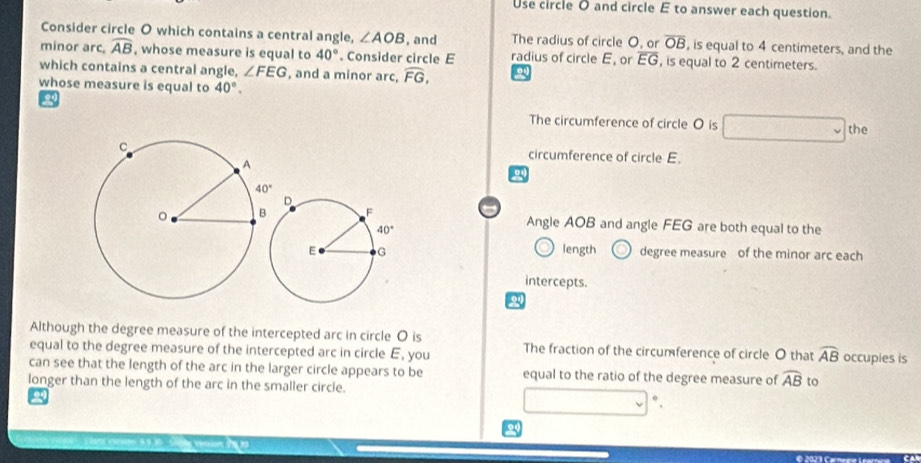 Use circle O and circle E to answer each question.
Consider circle O which contains a central angle, ∠ AOB , and The radius of circle O, or overline OB , is equal to 4 centimeters, and the
minor arc, widehat AB , whose measure is equal to 40°. Consider circle E radius of circle E, or overline EG , is equal to 2 centimeters.
which contains a central angle, ∠ FEG , and a minor arc, widehat FG, o
whose measure is equal to 40°.
2
The circumference of circle O is the
circumference of circle E.
Angle AOB and angle FEG are both equal to the
length degree measure of the minor arc each
intercepts.
Although the degree measure of the intercepted arc in circle O is
equal to the degree measure of the intercepted arc in circle E, you The fraction of the circumference of circle O that widehat AB occupies is
can see that the length of the arc in the larger circle appears to be equal to the ratio of the degree measure of widehat AB to
longer than the length of the arc in the smaller circle.
  
24
© 2023 Carmnne Learína