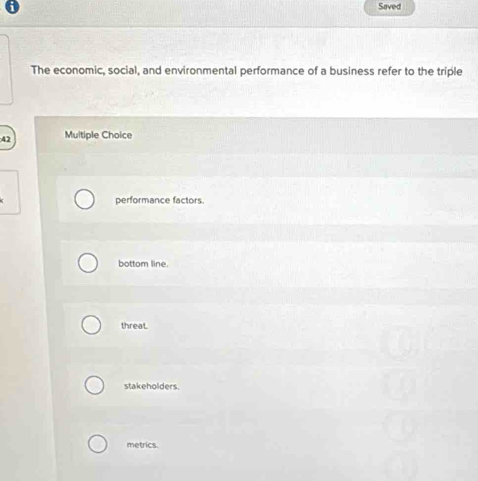 Saved
The economic, social, and environmental performance of a business refer to the triple
42 Multiple Choice
performance factors.
bottom line.
threat.
stakeholders.
metrics.