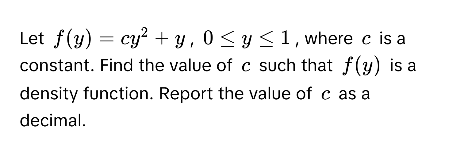 Let $f(y) = cy^2 + y$, $0 ≤ y ≤ 1$, where $c$ is a constant. Find the value of $c$ such that $f(y)$ is a density function. Report the value of $c$ as a decimal.