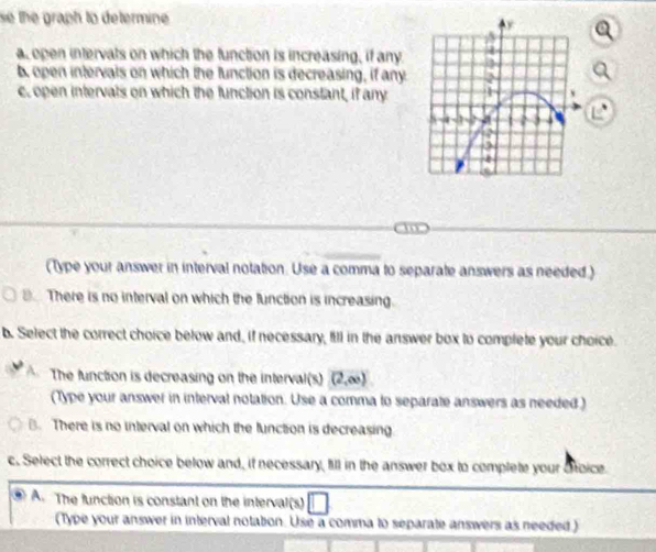 se the graph to determine.
a open intervats on which the function is increasing, if any
b open intervals on which the function is decreasing, if any.
c. open intervals on which the function is constant, if any
(Type your answer in interval notation. Use a comma to separate answers as needed.)
There is no interval on which the function is increasing.
b. Select the correct choice below and, if necessary, fill in the answer box to complete your choice.
A. The function is decreasing on the interval(s) (2,∈fty )
(Type your answer in interval notation. Use a comma to separate answers as needed.)
B. There is no interval on which the function is decreasing
c. Select the correct choice below and, if necessary, fill in the answer box to complete your Sfoice.
A. The function is constant on the interval(s)
(Type your answer in interval notation. Use a comma to separate answers as needed )