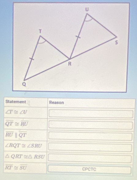 Statement Reason
∠ T≌ ∠ U
∴ △ ADCsim △ ABC
overline QT≌ overline RU □
overline RUparallel overline QT □  □ 
∠ RQT≌ ∠ SRU □  0..
△ QRT≌ △ RSU r= □ /□  
overline RT≌ overline SU frac □  CPCTC