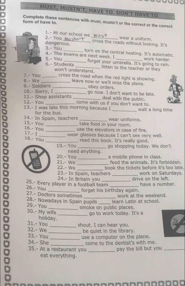 MUST, MUSTN’T, HAVE TO, DON’T HAVE TO
Complete these sentences with must, mustn't or the correct or the correct
form of have to.
1.- At our school we wear a uniform.
2.- You _cross the roads without looking. It's
dangerous.
3.- You _turn on the central heating. It's automatic.
4.- The exams are next week. I work harder.
5.- You _forget your umbrella. It's going to rain.
6.- Students _listen to the teacher or they
won't understand.
7.- You _cross the road when the red light is showing.
8.- We _leave now or we’ll miss the plane.
9.- Soldiers _obey orders.
10.- Sorry, I _go now. I don’t want to be late.
11.- Shop assistants _deal with the public.
12.- You _come with us if you don't want to.
13.- I was late this morning because I _wait a long time
for the bus.
14.- In Spain, teachers _wear uniforms.
15.- You _take food in your room.
16.- You _use the elevators in case of fire.
17.- I _wear glasses because I can't see very well.
18.- You
_read this book. It's really good.
19.- You _go shopping today. We don't
need anything.
20.- You _a mobile phone in class.
_
21.- We feed the animals. It's forbidden.
22.- We_ book the tickets before it's too late.
23.- In Spain, teachers _work on Saturdays.
24.- In Britain you drive on the left.
25.- Every player in a footbail team_ _have a number.
26.- You
_forget his birthday again.
27.- Doctors sometimes _work at the weekend.
28.- Nowadays in Spain pupils _learn Latin at school.
29.- You
_smoke on public places.
30.- My wife
_go to work today. It's a
holiday.
31.- You
_shout. I can hear you.
32.- We _be quiet in the library.
33.- You
_use a computer on the plane.
34.- She _come to the dentist's with me.
35.- At a restaurant you _pay the bill but you_
eat everything.