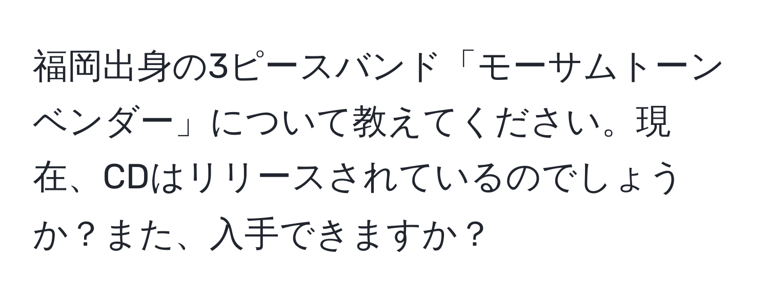 福岡出身の3ピースバンド「モーサムトーンベンダー」について教えてください。現在、CDはリリースされているのでしょうか？また、入手できますか？