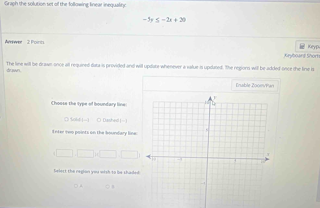 Graph the solution set of the following linear inequality:
-5y≤ -2x+20
Answer 2 Points
Keyp
Keyboard Short
The line will be drawn once all required data is provided and will update whenever a value is updated. The regions will be added once the line is
drawn.
Enable Zoom/Pan
Choose the type of boundary line:
Solid (—) Dashed (---)
Enter two points on the boundary line:
(□ ,□ )(□ ,□ )
Select the region you wish to be shaded:
A B