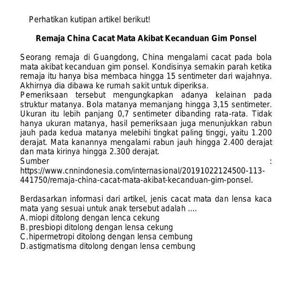 Perhatikan kutipan artikel berikut!
Remaja China Cacat Mata Akibat Kecanduan Gim Ponsel
Seorang remaja di Guangdong, China mengalami cacat pada bola
mata akibat kecanduan gim ponsel. Kondisinya semakin parah ketika
remaja itu hanya bisa membaca hingga 15 sentimeter dari wajahnya.
Akhirnya dia dibawa ke rumah sakit untuk diperiksa.
Pemeriksaan tersebut mengungkapkan adanya kelainan pada
struktur matanya. Bola matanya memanjang hingga 3, 15 sentimeter.
Ukuran itu lebih panjang 0,7 sentimeter dibanding rata-rata. Tidak
hanya ukuran matanya, hasil pemeriksaan juga menunjukkan rabun
jauh pada kedua matanya melebihi tingkat paling tinggi, yaitu 1.200
derajat. Mata kanannya mengalami rabun jauh hingga 2.400 derajat
dan mata kirinya hingga 2.300 derajat.
Sumber
https://www.cnnindonesia.com/internasional/20191022124500-113-
441750/remaja-china-cacat-mata-akibat-kecanduan-gim-ponsel.
Berdasarkan informasi dari artikel, jenis cacat mata dan lensa kaca
mata yang sesuai untuk anak tersebut adalah ....
A. miopi ditolong dengan lenca cekung
B. presbiopi ditolong dengan lensa cekung
C.hipermetropi ditolong dengan lensa cembung
D. astigmatisma ditolong dengan lensa cembung