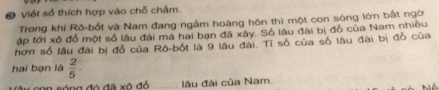 Viết số thích hợp vào chỗ chấm. 
Trong khi Rô-bốt và Nam đang ngắm hoàng hôn thì một con sóng lớn bắt ngời 
ập tới xô đổ một số lâu đài mà hai bạn đã xây. Số lâu đài bị đồ của Nam nhiều 
hơn số lâu đài bị đổ của Rô-bốt là 9 lâu đài. Tỉ số của số lâu đài bị đổ của 
hai bạn là  2/5 . 
con sóng đó đã xô đổ lâu đài của Nam.