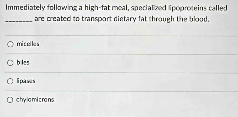 Immediately following a high-fat meal, specialized lipoproteins called
_are created to transport dietary fat through the blood.
micelles
biles
lipases
chylomicrons