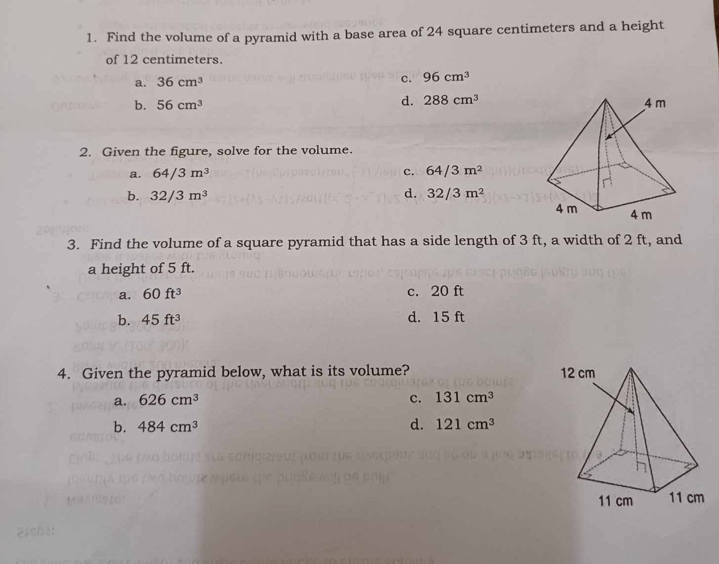 Find the volume of a pyramid with a base area of 24 square centimeters and a height
of 12 centimeters.
a. 36cm^3
c. 96cm^3
d. 288cm^3
b. 56cm^3
2. Given the figure, solve for the volume.
a. 64/3m^3 c. 64/3m^2
b. 32/3m^3 d. 32/3m^2
3. Find the volume of a square pyramid that has a side length of 3 ft, a width of 2 ft, and
a height of 5 ft.
a. 60ft^3 c. 20 ft
b. 45ft^3 d. 15 ft
4. Given the pyramid below, what is its volume?
a. 626cm^3 c. 131cm^3
b. 484cm^3 d. 121cm^3