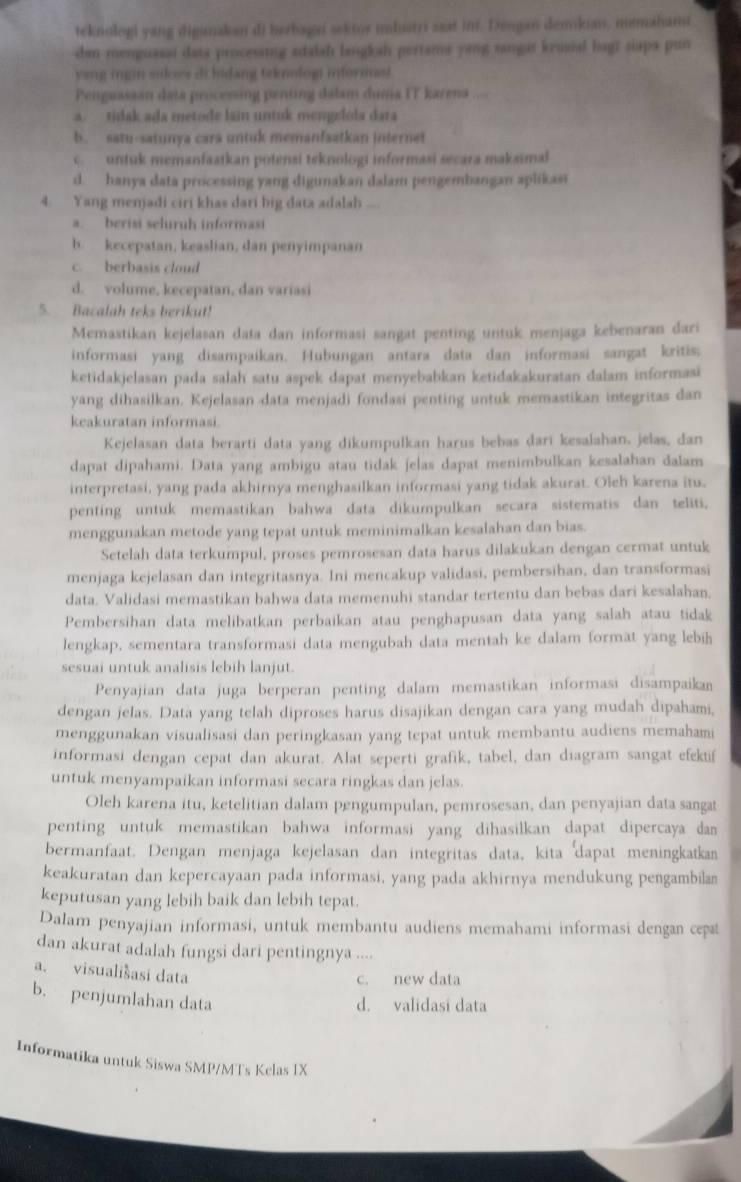 teknologi yang digimakan di herbagn sektor imbuatri saat int. Dengan demikian, mmahami
den menguasaí data processing sdalah langkah pertams yang sangat krusial hagt siapa pun
yang ingin sikoes di bidang teknologi informast.
Penguassan dats processing penting dalsm dunia IT karena ....
a. tidak ada metode lain untuk mengslola data
b. satu-satunya cara untuk memanfaatkan internet
c  untuk memanfaatkan potensi teknologi informasi secara makaimal
d. hanya data processing yang digunakan dalam pengembangan aplikasi
4. Yang menjadi ciri khas dari big data adalah ....
a. berisi seluruh informasi
b. kecepatan, keaslian, dan penyimpanan
c. berbasis cloud
d. volume, kecepatan, dan variasi
5. Bacalah teks berikut!
Memastikan kejelasan data dan informasi sangat penting untuk menjaga kebenaran dari
informasi yang disampaikan. Hubungan antara data dan informasi sangat kritis;
ketidakjelasan pada salah satu aspek dapat menyebabkan ketidakakuratan dalam informasi
yang dihasilkan. Kejelasan data menjadi fondasi penting untuk memastikan integritas dan
keakuratan informasi.
Kejelasan data berarti data yang dikumpulkan harus bebas dari kesalahan. jelas, dan
dapat dipahami. Data yang ambigu atau tidak jelas dapat menimbulkan kesalahan dalam
interpretasi, yang pada akhirnya menghasilkan informasi yang tidak akurat. Oleh karena itu.
penting untuk memastikan bahwa data dikumpulkan secara sistematis dan teliti.
menggunakan metode yang tepat untuk meminimalkan kesalahan dan bias.
Setelah data terkumpul, proses pemrosesan data harus dilakukan dengan cermat untuk
menjaga kejelasan dan integritasnya. Ini mencakup validasi, pembersihan, dan transformasi
data. Validasi memastikan bahwa data memenuhi standar tertentu dan bebas dari kesalahan.
Pembersihan data melibatkan perbaikan atau penghapusan data yang salah atau tidak
lengkap, sementara transformasi data mengubah data mentah ke dalam format yang lebih
sesuai untuk analisis lebih lanjut.
Penyajian data juga berperan penting dalam memastikan informasi disampaikan
dengan jelas. Data yang telah diproses harus disajikan dengan cara yang mudah dipahami,
menggunakan visualisasi dan peringkasan yang tepat untuk membantu audiens memahami
informasi dengan cepat dan akurat. Alat seperti grafik, tabel, dan diagram sangat efektif
untuk menyampaikan informasi secara ringkas dan jelas.
Oleh karena itu, ketelitian dalam pengumpulan, pemrosesan, dan penyajian data sangat
penting untuk memastikan bahwa informasi yang dihasilkan dapat dipercaya dan
bermanfaat. Dengan menjaga kejelasan dan integritas data, kita dapat meningkatkan
keakuratan dan kepercayaan pada informasi, yang pada akhirnya mendukung pengambilan
keputusan yang lebih baik dan lebih tepat.
Dalam penyajian informasi, untuk membantu audiens memahami informasi dengan cepæt
dan akurat adalah fungsi dari pentingnya ....
a. visuališasi data
c. new data
b. penjumlahan data
d. validasi data
Informatika untuk Siswa SMP/MTs Kelas IX