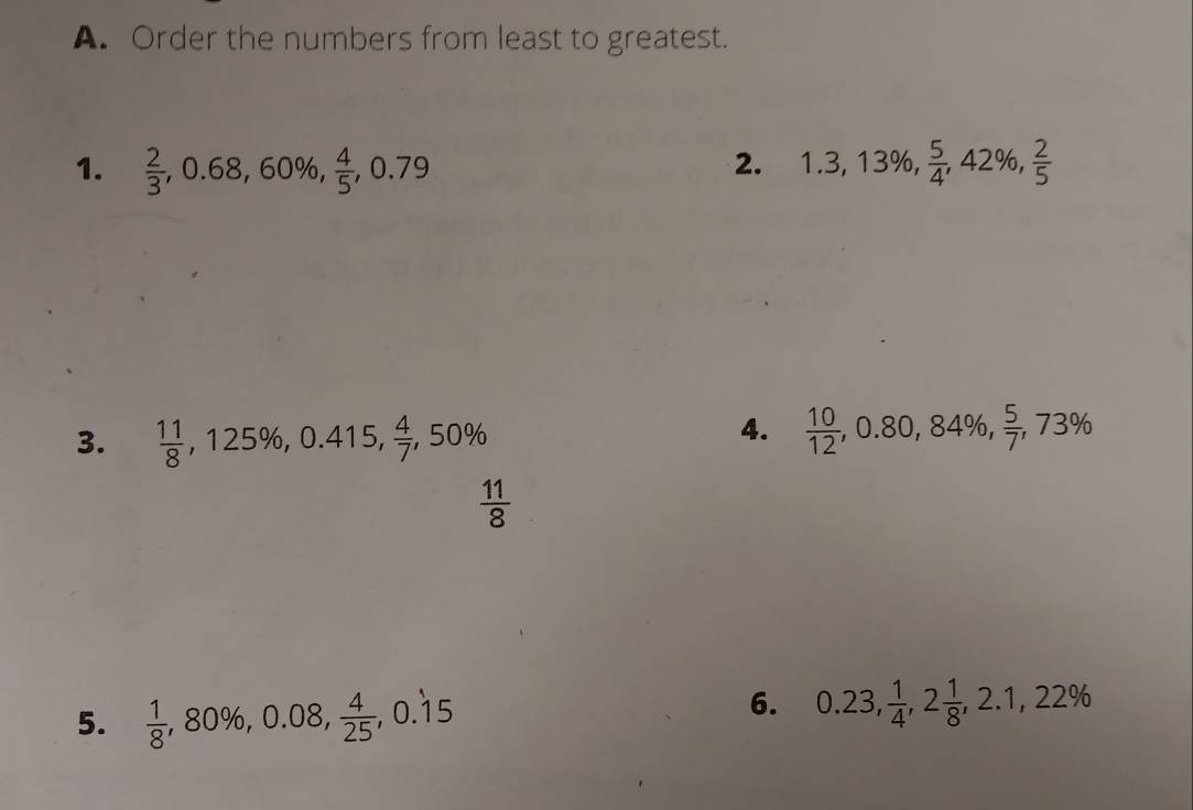 Order the numbers from least to greatest. 
1.  2/3 , 0.68, 60% ,  4/5 , 0.79 1.3, 13% ,  5/4 , 42% ,  2/5 
2. 
3.  11/8 , 125% , 0.415,  4/7 , 50%
4.  10/12 , 0.80, 84% ,  5/7 , 73%
 11/8 
5.  1/8 , 80% , 0.08,  4/25 , 0.dot 15
6. 0.23,  1/4 , 2 1/8 , 2.1, 22%