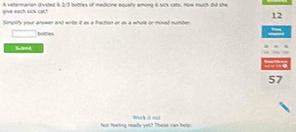 A veterinarian divided 6 2/3 bottles of medicine equally among 6 sick cats. How much did she 
give each sick cat?
12
Simplify your answer and write it as a fraction or as a whole or mixed number. 
□ botties 
Subnit 
S 
57 
Work it out 
Not feeling ready yet? These can help: