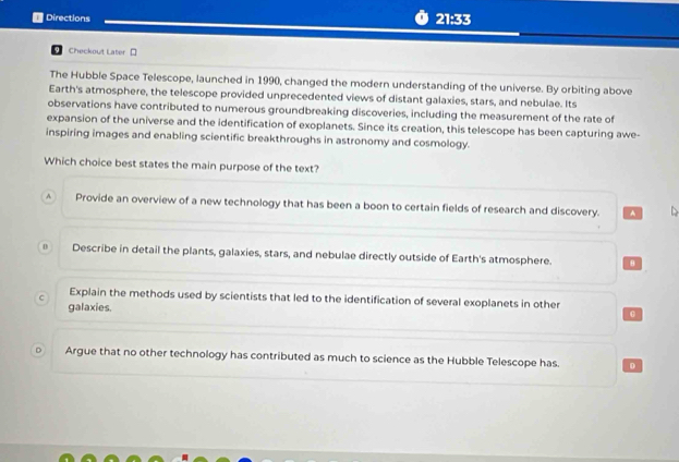 Directions 21:33
9 Checkout Later [
The Hubble Space Telescope, launched in 1990, changed the modern understanding of the universe. By orbiting above
Earth's atmosphere, the telescope provided unprecedented views of distant galaxies, stars, and nebulae. Its
observations have contributed to numerous groundbreaking discoveries, including the measurement of the rate of
expansion of the universe and the identification of exoplanets. Since its creation, this telescope has been capturing awe-
inspiring images and enabling scientific breakthroughs in astronomy and cosmology.
Which choice best states the main purpose of the text?
A Provide an overview of a new technology that has been a boon to certain fields of research and discovery. A
0 Describe in detail the plants, galaxies, stars, and nebulae directly outside of Earth's atmosphere.
C Explain the methods used by scientists that led to the identification of several exoplanets in other
galaxies.
Argue that no other technology has contributed as much to science as the Hubble Telescope has. D