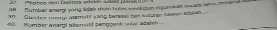 Phobos dan Deimos adalah satelt planet 
38. Sumber energi yang tidak akan habis meskipun digunakan secara terus menerus o 
39. Sumber energi ateratif yang berasal dari kotoran hewan adalah.... 
40. Sumber energi alternatif pengganti solar adalah...