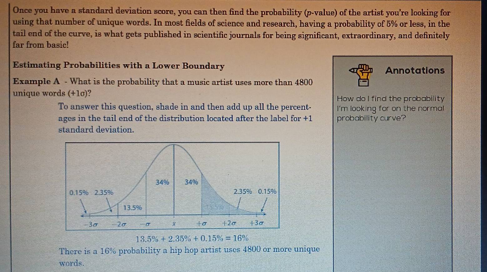 Once you have a standard deviation score, you can then find the probability (p -value) of the artist you’re looking for 
using that number of unique words. In most fields of science and research, having a probability of 5% or less, in the 
tail end of the curve, is what gets published in scientific journals for being significant, extraordinary, and definitely 
far from basic! 
Estimating Probabilities with a Lower Boundary 
Annotations 
Example A - What is the probability that a music artist uses more than 4800
unique words (+1σ)? 
How do I find the probability 
To answer this question, shade in and then add up all the percent- I'm looking for on the normal 
ages in the tail end of the distribution located after the label for +1 probability curve? 
standard deviation.
13.5% +2.35% +0.15% =16%
There is a 16% probability a hip hop artist uses 4800 or more unique 
words.