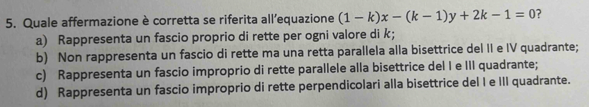 Quale affermazione è corretta se riferita all’equazione (1-k)x-(k-1)y+2k-1=0 ?
a) Rappresenta un fascio proprio di rette per ogni valore di k;
b) Non rappresenta un fascio di rette ma una retta parallela alla bisettrice del II e IV quadrante;
c) Rappresenta un fascio improprio di rette parallele alla bisettrice del I e III quadrante;
d) Rappresenta un fascio improprio di rette perpendicolari alla bisettrice del I e III quadrante.