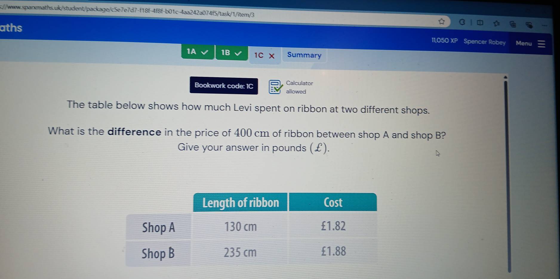 s://www.sparxmaths.uk/student/package/c5e7e7d7-f18f-4f8f-b01c-4aa242a074f5/task/1/item/3 
aths 11,050 XP Spencer Robey Menu 
1A 1B 1C Summary 
Calculator 
Bookwork code: 1C allowed 
The table below shows how much Levi spent on ribbon at two different shops. 
What is the difference in the price of 400 cm of ribbon between shop A and shop B? 
Give your answer in pounds (£).