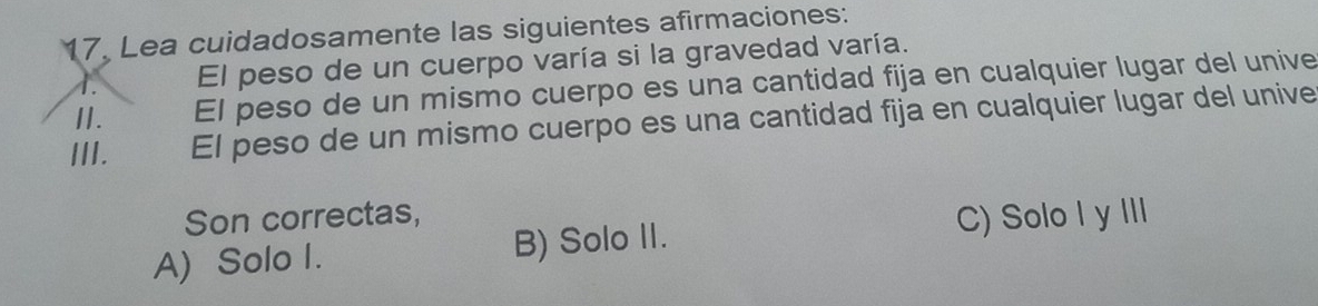 Lea cuidadosamente las siguientes afirmaciones:
A. El peso de un cuerpo varía si la gravedad varía.
II. El peso de un mismo cuerpo es una cantidad fija en cualquier lugar del unive
III. El peso de un mismo cuerpo es una cantidad fija en cualquier lugar del unive
Son correctas,
A) Solo I. B) Solo II. C) Solo I y III