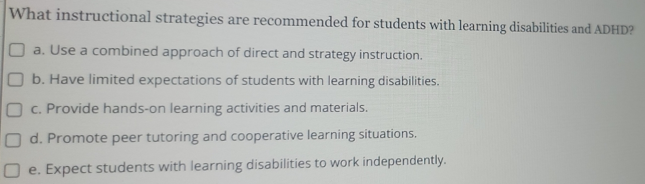 What instructional strategies are recommended for students with learning disabilities and ADHD?
a. Use a combined approach of direct and strategy instruction.
b. Have limited expectations of students with learning disabilities.
c. Provide hands-on learning activities and materials.
d. Promote peer tutoring and cooperative learning situations.
e. Expect students with learning disabilities to work independently.