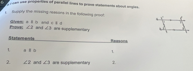 ca se properties of parallel lines to prove statements about angles 
1. Supply the missing reasons in the following proof: 
Given; a ll b and c|| d
Prove: ∠ 2 and ∠ 3 are supplementary 
Statements Reasons 
1. a||b
1. 
2. ∠ 2 and ∠ 3 are supplementary 2.