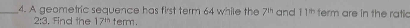 A geometric sequence has first term 64 while the 7^(th) and 11^(th) term are in the ratic
2:3. Find the 17^(th) term.