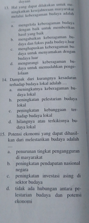 dayaan
13. Hal yang dapat dilakukan untuk me
ningkatkan kesejahteraan masyaraka
melalui keberagaman budaya adalah
a. mengelola keberagaman budaya
dengan baik untuk memberikan
hasil yang baik
b. mengabaikan keberagaman bu-
daya dan fokus pada budaya luar
c. menghapuskan keberagaman bu-
daya untuk menyamakan dengan
budaya luar
d. mengurangi keberagaman bu-
daya untuk memudahkan penge-
lolaan
14. Dampak dari kurangnya kesadaran
terhadap budaya lokal adalah ....
a. meningkatnya keberagaman bu-
daya lokal
b. peningkatan pelestarian budaya
lokal
c. peningkatan kebanggaan ter-
hadap budaya lokal
d. hilangnya atau terkikisnya bu-
daya lokal
15. Potensi ekonomi yang dapat dihasil-
kan dari melestarikan budaya adalah
…·
a. penurunan tingkat pengangguran
di masyarakat
b. peningkatan pendapatan nasional
negara
c. peningkatan investasi asing di
sektor budaya
d. tidak ada hubungan antara pe-
lestarian budaya dan potensi
ekonomi