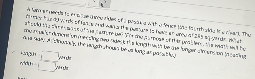 A farmer needs to enclose three sides of a pasture with a fence (the fourth side is a river). The 
farmer has 49 yards of fence and wants the pasture to have an area of 285 sq-yards. What 
should the dimensions of the pasture be? (For the purpose of this problem, the width will be 
the smaller dimension (needing two sides); the length with be the longer dimension (needing 
one side). Additionally, the length should be as long as possible.) 
length =□ yards
wic th =□ yards