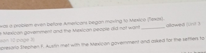 was a problem even before Americans began moving to Mexico (Texas). 
e Mexican government and the Mexican people did not want _allowed (Unit 3 
sson 10 page 3) 
mpresario Stephen F. Austin met with the Mexican government and asked for the settlers to