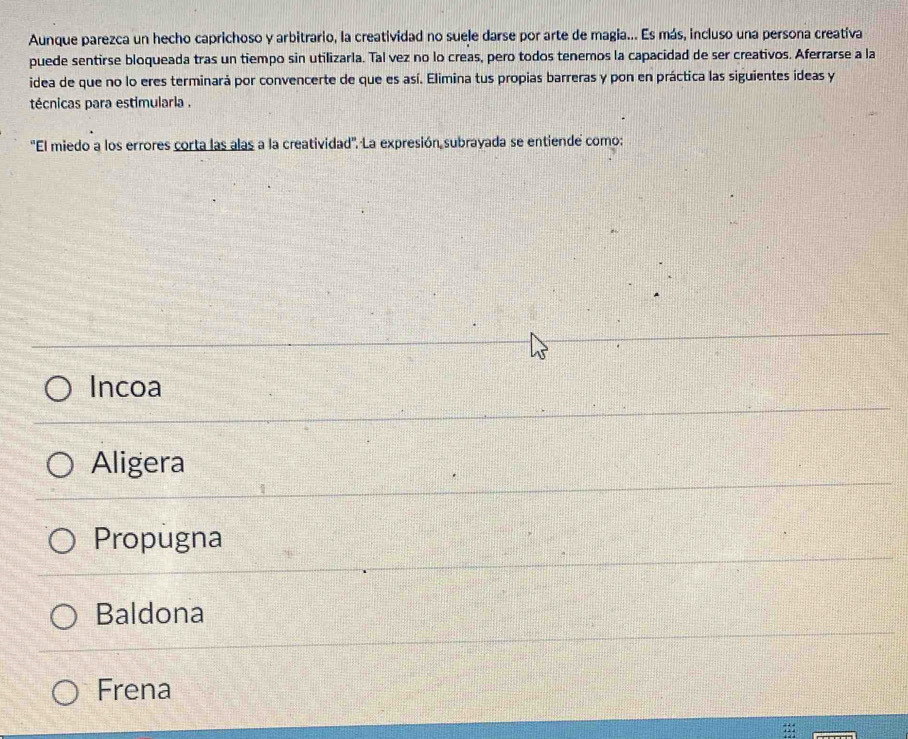 Aunque parezca un hecho caprichoso y arbitrario, la creatividad no suele darse por arte de magia... Es más, incluso una persona creatíva
puede sentirse bloqueada tras un tiempo sin utilizarla. Tal vez no lo creas, pero todos tenemos la capacidad de ser creativos. Aferrarse a la
idea de que no lo eres terminará por convencerte de que es así. Elimina tus propias barreras y pon en práctica las siguientes ideas y
técnicas para estimularla .
''El miedo a los errores corta las alas a la creatividad''. La expresión subrayada se entiende como:
Incoa
Aligera
Propugna
Baldona
Frena