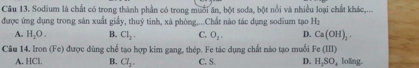 Sodium là chất có trong thành phần có trong muối ăn, bột soda, bột nổi và nhiều loại chất khác,...
được ứng dụng trong sản xuất giấy, thuỷ tinh, xà phòng,...Chất nào tác dụng sodium tạo H_2
A. H_2O. B. Cl_2. C. O_2. D. Ca(OH)_2. 
Câu 14. Iron (Fe) được dùng chế tạo hợp kim gang, thép. Fe tác dụng chất nào tạo muối Fe (III)
A. HCl. B. Cl_2. C. S. D. H_2SO_4 loãng.