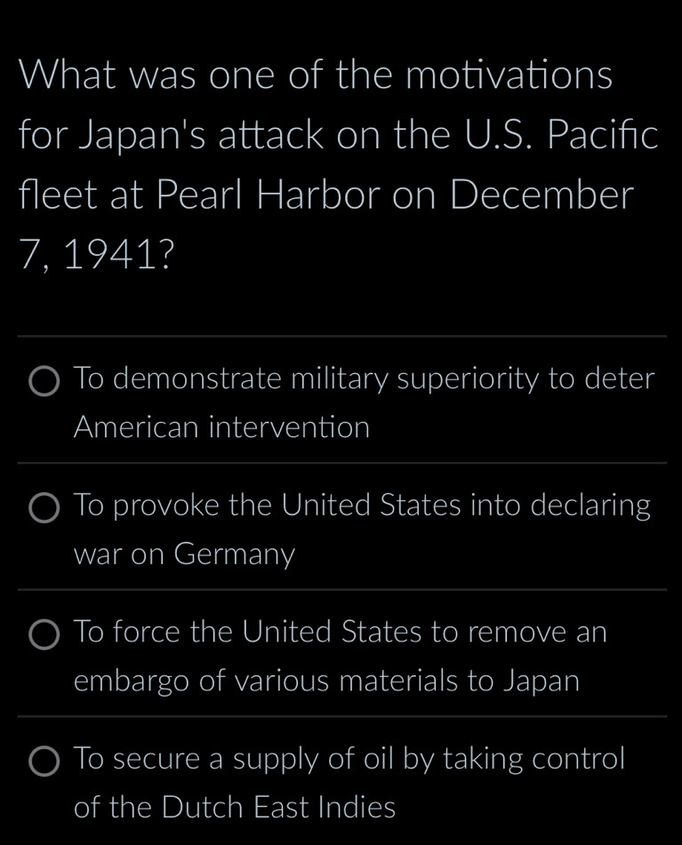 What was one of the motivations
for Japan's attack on the U.S. Pacifıc
fleet at Pearl Harbor on December
7, 1941?
_
To demonstrate military superiority to deter
American intervention
_
To provoke the United States into declaring
war on Germany
_
To force the United States to remove an
embargo of various materials to Japan
_
To secure a supply of oil by taking control
of the Dutch East Indies