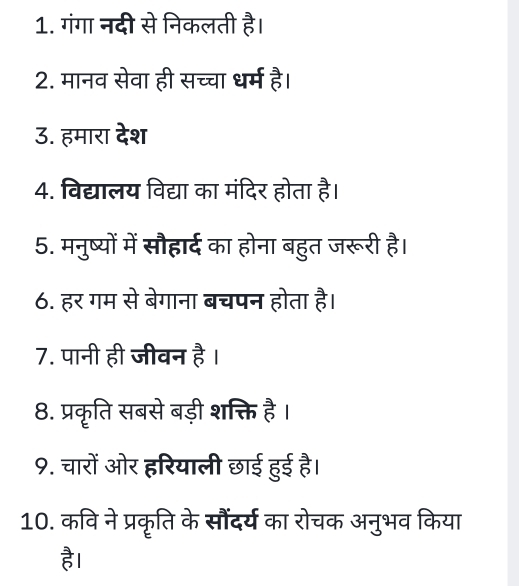 गंगा नदी से निकलती है। 
2. मानव सेवा ही सच्चा धर्म है। 
3. हमारा देश 
4. विद्यालय विद्या का मंदिर होता है। 
5. मनुष्यों में सौहार्द का होना बहुत जरूरी है। 
6. हर गम से बेगाना बचपन होता है। 
7. पानी ही जीवन है । 
8. प्रकृति सबसे बड़ी शक्ति है। 
9. चारों ओर हरियाली छाई हुई है। 
10. कवि ने प्रकृति के सौंदर्य का रोचक अनुभव किया 
है।