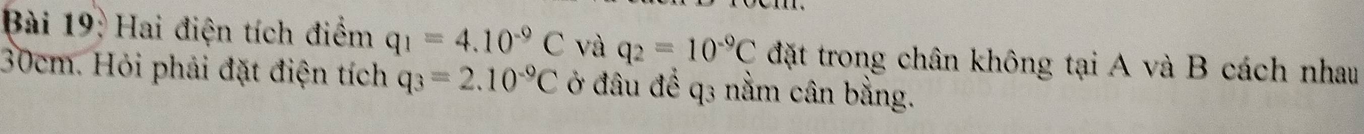 Hai điện tích điểm q_1=4.10^(-9)C và q_2=10^(-9)C đặt trong chân không tại A và B cách nhau
30cm. Hỏi phải đặt điện tích q_3=2.10^(-9)C ở đâu để q3 nằm cân bằng.