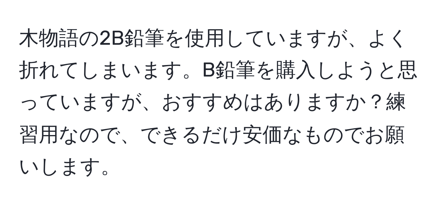 木物語の2B鉛筆を使用していますが、よく折れてしまいます。B鉛筆を購入しようと思っていますが、おすすめはありますか？練習用なので、できるだけ安価なものでお願いします。