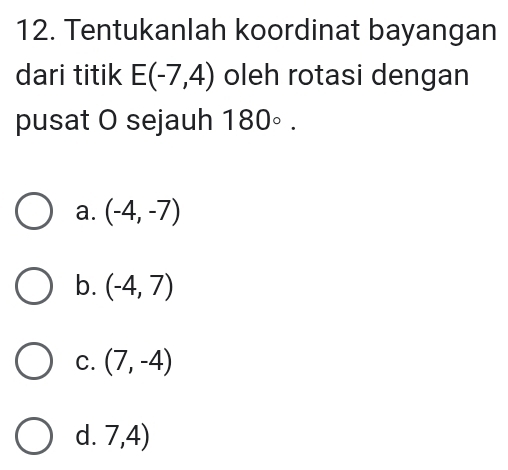 Tentukanlah koordinat bayangan
dari titik E(-7,4) oleh rotasi dengan
pusat O sejauh 180°.
a. (-4,-7)
b. (-4,7)
C. (7,-4)
d. 7,4)