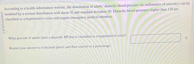 According to a health information website, the distribution of adults’ diastolic blood pressure (in millimeters of mercury) can be 
modeled by a normal distribution with mean 70 and standard deviation 20. Diastolic blood pressures higher than 120 are 
classified as a hypertensive crisis and require emergency medical attention. 
What percent of adults have a diastolic BP that is classified as a hypertensive crisis?
%
Round your answer to 4 decimal places and then convert to a percentage.