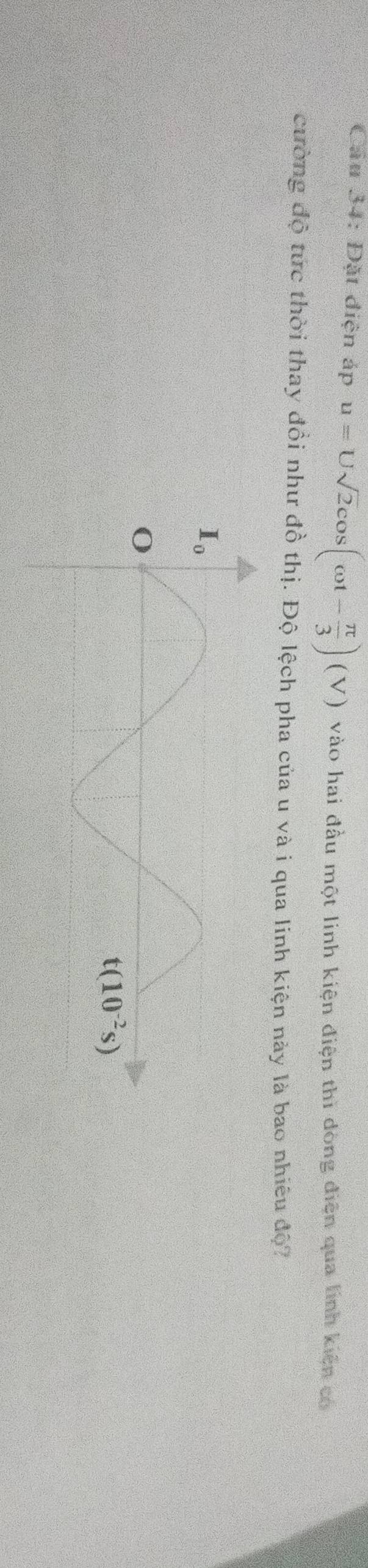 Cầu 34: Đặt điện áp u=Usqrt(2)cos (omega t- π /3 )(V) vào hai đầu một linh kiện điện thì dòng điện qua linh kiện có
cường độ tức thời thay đồi như đồ thị. Độ lệch pha của u và i qua linh kiện này là bao nhiêu độ?