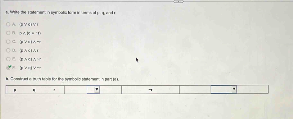 Write the statement in symbolic form in terms of p, q, and r.
A. (pvee q)vee r
B. pwedge (qvee sim r)
C. (pvee q)wedge sim r
D. (pwedge q)wedge r
E. (pwedge q)wedge sim r
F. (pvee q)vee sim r
b. Construct a truth table for the symbolic statement in part (a).
p q r v ~r