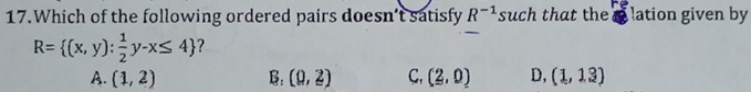 Which of the following ordered pairs doesn’t satisfy R^(-1) such that the lation given by
R= (x,y): 1/2 y-x≤ 4 ?
A. (1,2) B: (0,2) C, (2,0) D, (1,13)