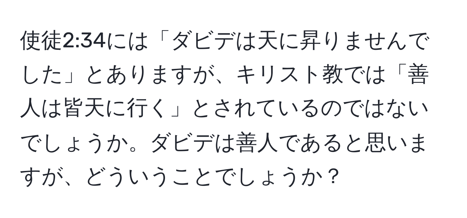 使徒2:34には「ダビデは天に昇りませんでした」とありますが、キリスト教では「善人は皆天に行く」とされているのではないでしょうか。ダビデは善人であると思いますが、どういうことでしょうか？