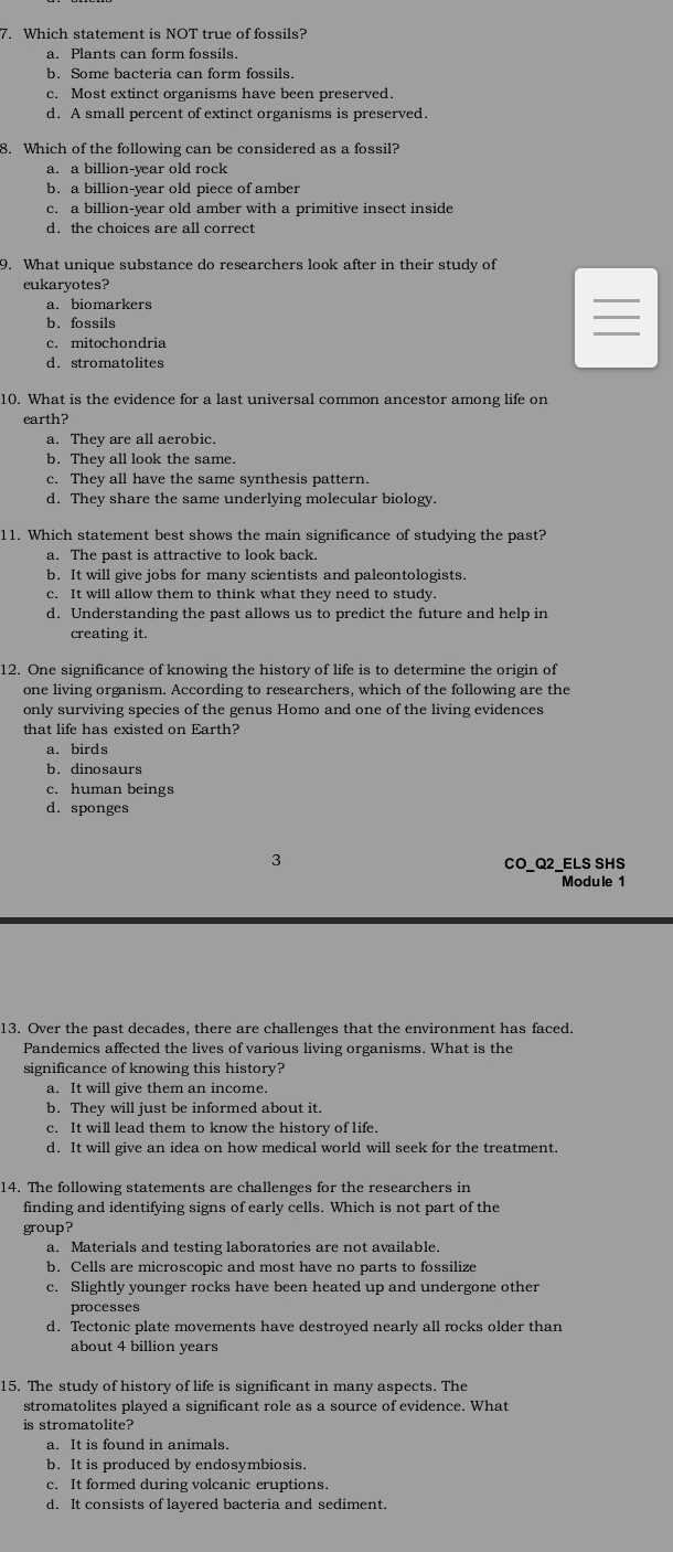 Which statement is NOT true of fossils?
a. Plants can form fossils.
b. Some bacteria can form fossils.
c. Most extinct organisms have been preserved.
d. A small percent of extinct organisms is preserved.
8. Which of the following can be considered as a fossil?
a. a billion-year old rock
b. a billion-year old piece of amber
c. a billion-year old amber with a primitive insect inside
d. the choices are all correct
9. What unique substance do researchers look after in their study of
eukaryotes?
a. biomarkers
b. fossils
c  mitochondria
d. stromatolites
10. What is the evidence for a last universal common ancestor among life on
earth?
a. They are all aerobic.
b. They all look the same.
c. They all have the same synthesis pattern.
d. They share the same underlying molecular biology.
11. Which statement best shows the main significance of studying the past?
a. The past is attractive to look back.
b. It will give jobs for many scientists and paleontologists.
c. It will allow them to think what they need to study.
d. Understanding the past allows us to predict the future and help in
creating it.
12. One significance of knowing the history of life is to determine the origin of
one living organism. According to researchers, which of the following are the
only surviving species of the genus Homo and one of the living evidences
that life has existed on Earth?
a. birds
b. dinosaurs
c. human beings
d. sponges
3 CO_Q2_ELS SHS
Module 1
13. Over the past decades, there are challenges that the environment has faced.
Pandemics affected the lives of various living organisms. What is the
significance of knowing this history?
a. It will give them an income.
b. They will just be informed about it.
c. It will lead them to know the history of life.
d. It will give an idea on how medical world will seek for the treatment.
14. The following statements are challenges for the researchers in
finding and identifying signs of early cells. Which is not part of the
group?
a. Materials and testing laboratories are not available.
b. Cells are microscopic and most have no parts to fossilize
c. Slightly younger rocks have been heated up and undergone other
processes
d. Tectonic plate movements have destroyed nearly all rocks older than
about 4 billion years
15. The study of history of life is significant in many aspects. The
stromatolites played a significant role as a source of evidence. What
is stromatolite?
a. It is found in animals.
b. It is produced by endosymbiosis.
c. It formed during volcanic eruptions.
d. It consists of layered bacteria and sediment.