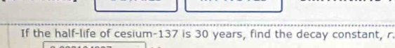 If the half-life of cesium- 137 is 30 years, find the decay constant, r.