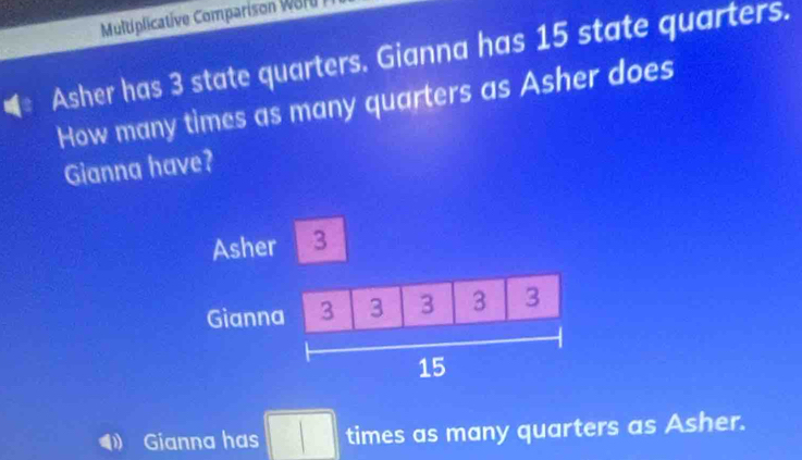 Multiplicative Comparison Worl 
Asher has 3 state quarters. Gianna has 15 state quarters. 
How many times as many quarters as Asher does 
Gianna have? 
Gianna has □ times as many quarters as Asher.