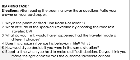 LEARNING TASK 1 
Directions: After reading the poem, answer these questions. Write your 
answer on your pad paper. 
1. Why is the poem entilled “The Road Not Taken”? 
2. What attitude of the speaker is revealled by choosing the road lless 
travelled by? 
3. What do you think woulld have happened had the traveller made a 
different choice? 
4. Does this choice influence his behavior in Ilife? Why? 
5. How woulld you decide if you were in the same situation? 
6. Recall a time when you had to make a difficult decision. Do you think you 
made the right choice? Was the outcome favorable or not?