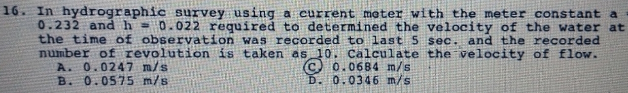 In hydrographic survey using a current meter with the meter constant a :
0.232 and h=0. 022 required to determined the velocity of the water at
the time of observation was recorded to last 5 sec. and the recorded
number of revolution is taken as 10. Calculate the velocity of flow.
A. 0.0247 m/s C) 0.0684 m/s
B. 0.0575 m/s D. 0.0346 m/s