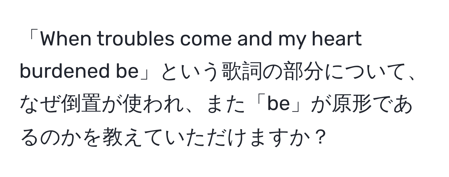 「When troubles come and my heart burdened be」という歌詞の部分について、なぜ倒置が使われ、また「be」が原形であるのかを教えていただけますか？