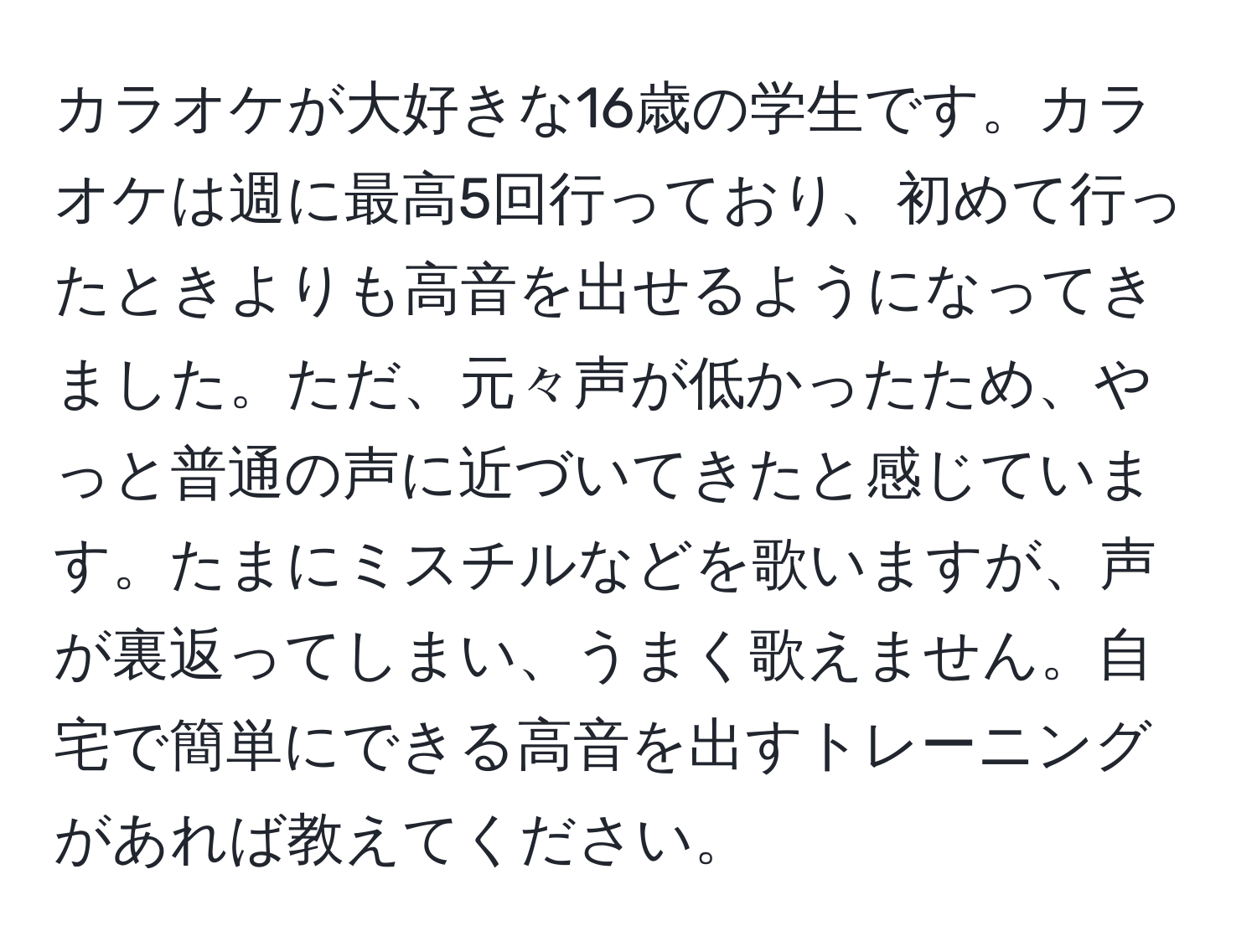 カラオケが大好きな16歳の学生です。カラオケは週に最高5回行っており、初めて行ったときよりも高音を出せるようになってきました。ただ、元々声が低かったため、やっと普通の声に近づいてきたと感じています。たまにミスチルなどを歌いますが、声が裏返ってしまい、うまく歌えません。自宅で簡単にできる高音を出すトレーニングがあれば教えてください。